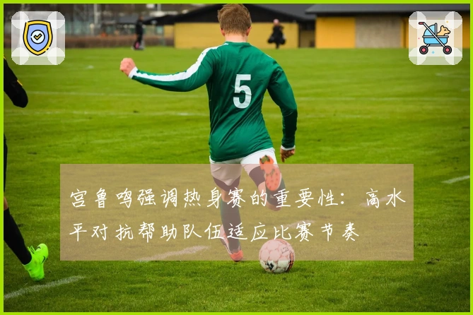 宫鲁鸣强调热身赛的重要性：高水平对抗帮助队伍适应比赛节奏