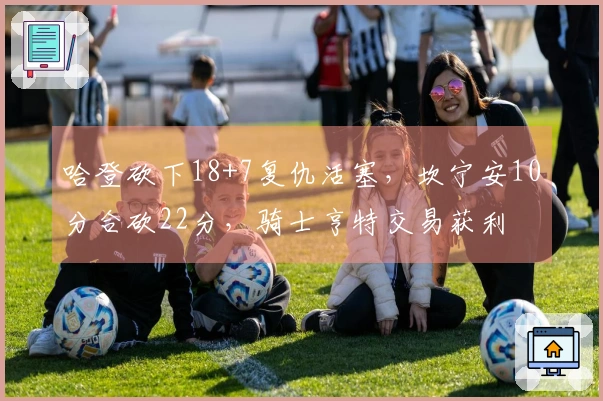 哈登砍下18+7复仇活塞，坎宁安10分合砍22分，骑士亨特交易获利