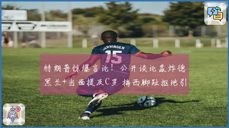 特朗普惊爆言论！公开谈论轰炸德黑兰+当面提及C罗 梅西脚趾抠地引发全网热议