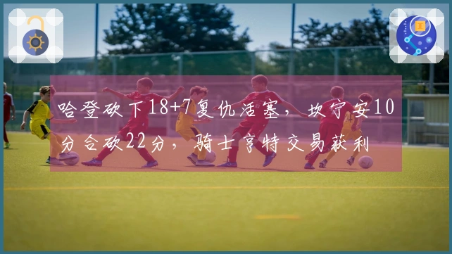 哈登砍下18+7复仇活塞，坎宁安10分合砍22分，骑士亨特交易获利