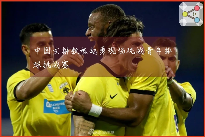 中国女排教练赵勇现场观战青年排球挑战赛