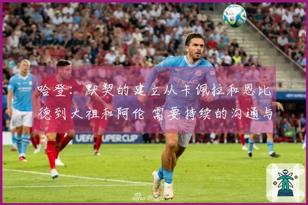 哈登：默契的建立从卡佩拉和恩比德到大祖和阿伦 需要持续的沟通与努力！