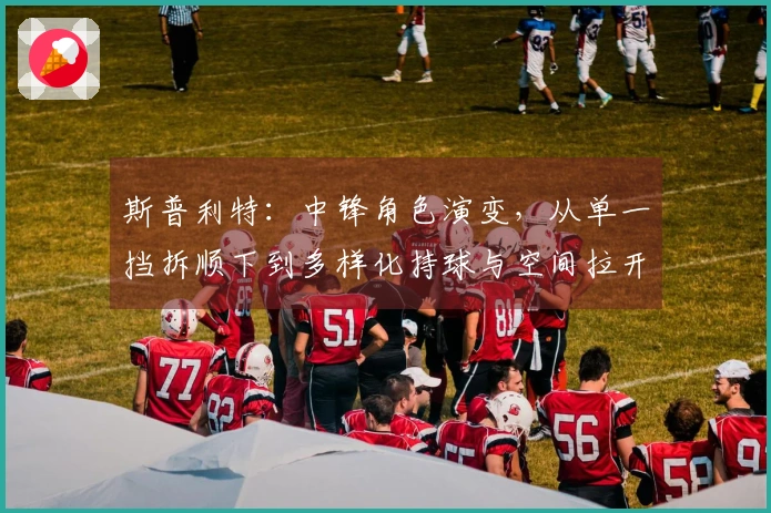 斯普利特：中锋角色演变，从单一挡拆顺下到多样化持球与空间拉开