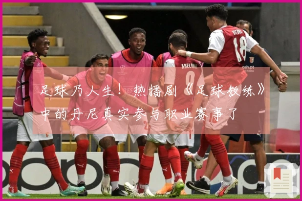 足球乃人生！热播剧《足球教练》中的丹尼真实参与职业赛事了