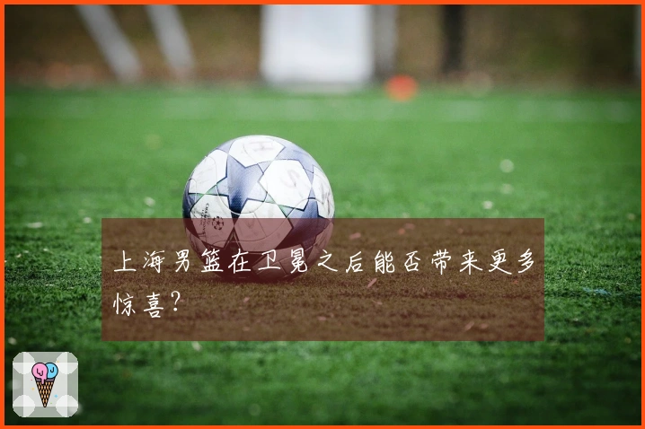 上海男篮在卫冕之后能否带来更多惊喜？