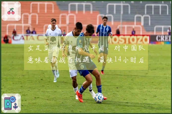 女足亚洲杯首轮无平局，对中国队意味着挑战与机遇，最快14小时后可实现晋级