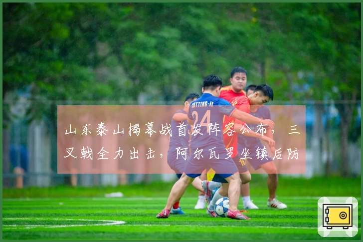 山东泰山揭幕战首发阵容公布，三叉戟全力出击，阿尔瓦罗坐镇后防
