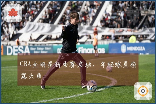 CBA全明星新秀赛启动，年轻球员崭露头角