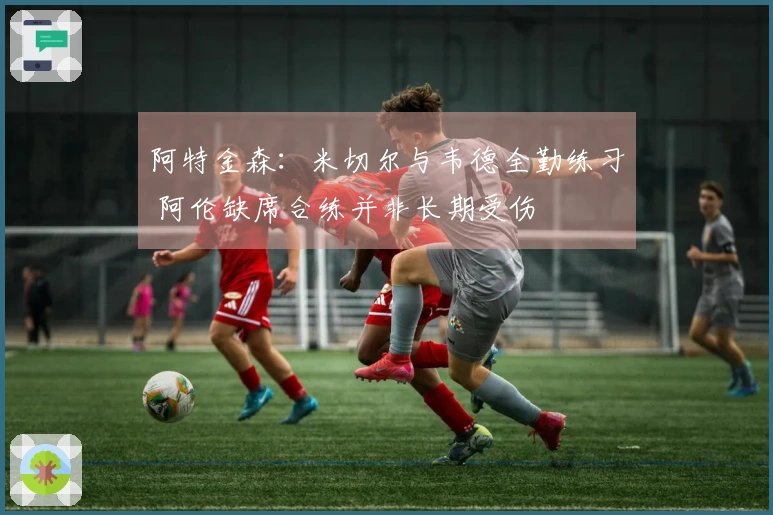 阿特金森：米切尔与韦德全勤练习 阿伦缺席合练并非长期受伤