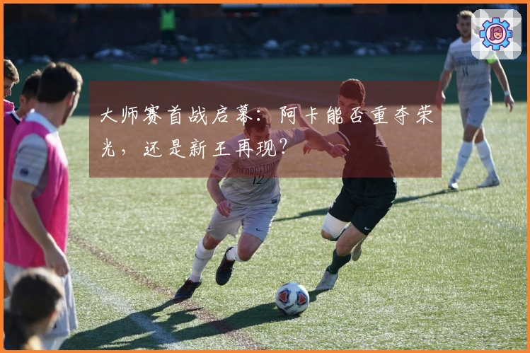 大师赛首战启幕：阿卡能否重夺荣光，还是新王再现？