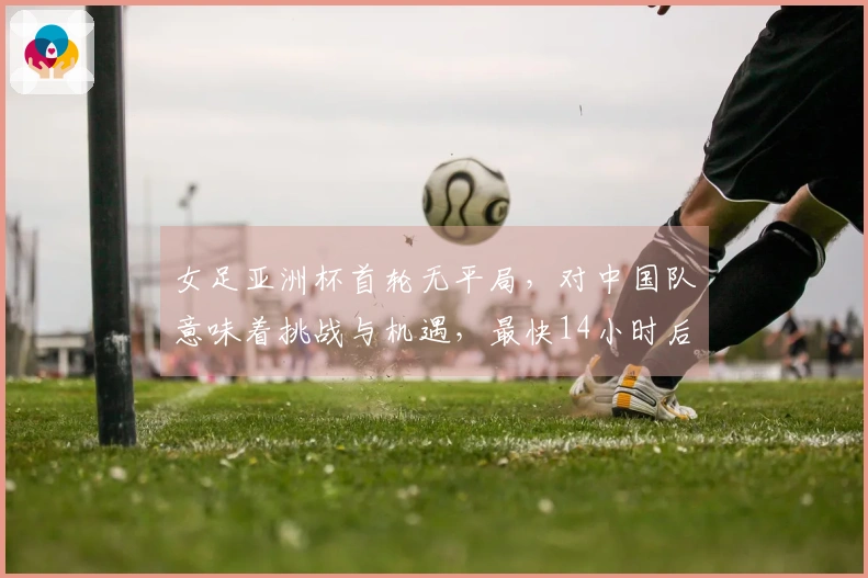 女足亚洲杯首轮无平局，对中国队意味着挑战与机遇，最快14小时后可实现晋级