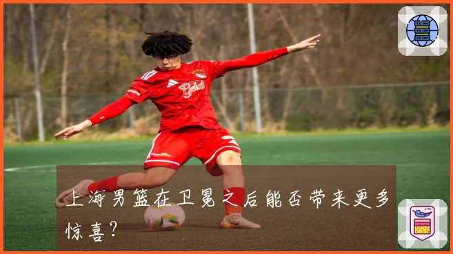 上海男篮在卫冕之后能否带来更多惊喜？