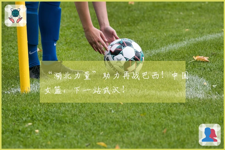 “湖北力量”助力再战巴西！中国女篮，下一站武汉！