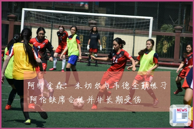 阿特金森：米切尔与韦德全勤练习 阿伦缺席合练并非长期受伤