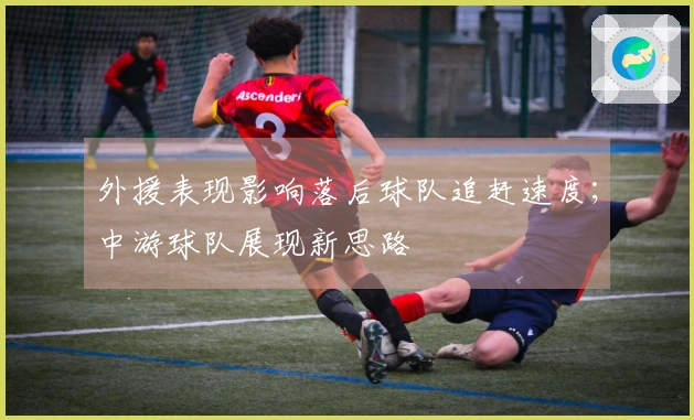 外援表现影响落后球队追赶速度；中游球队展现新思路
