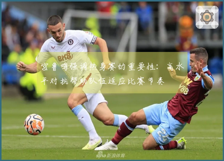 宫鲁鸣强调热身赛的重要性：高水平对抗帮助队伍适应比赛节奏