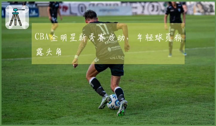 CBA全明星新秀赛启动，年轻球员崭露头角