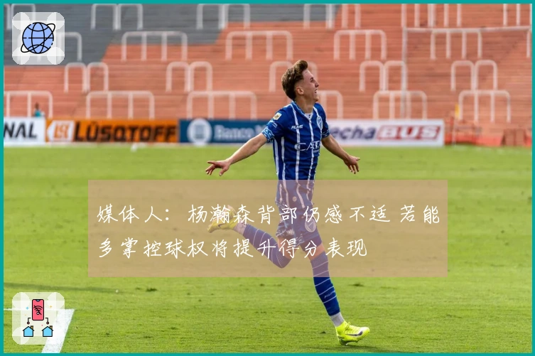 媒体人：杨瀚森背部仍感不适 若能多掌控球权将提升得分表现