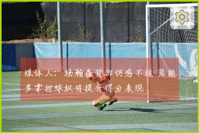 媒体人：杨瀚森背部仍感不适 若能多掌控球权将提升得分表现